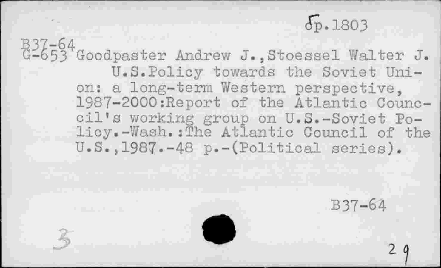 ﻿£p.l803
53 Goodpaster Andrew J. ,Stoessel Walter J.
U.S.Policy towards the Soviet Union: a long-term Western perspective, 1987-2000:Report of the Atlantic Counc-cil’s working group on U.S.-Soviet Policy. -Wash. : The Atlantic Council of the U.S.,1987«-48 p.-(Political series).
B37-64